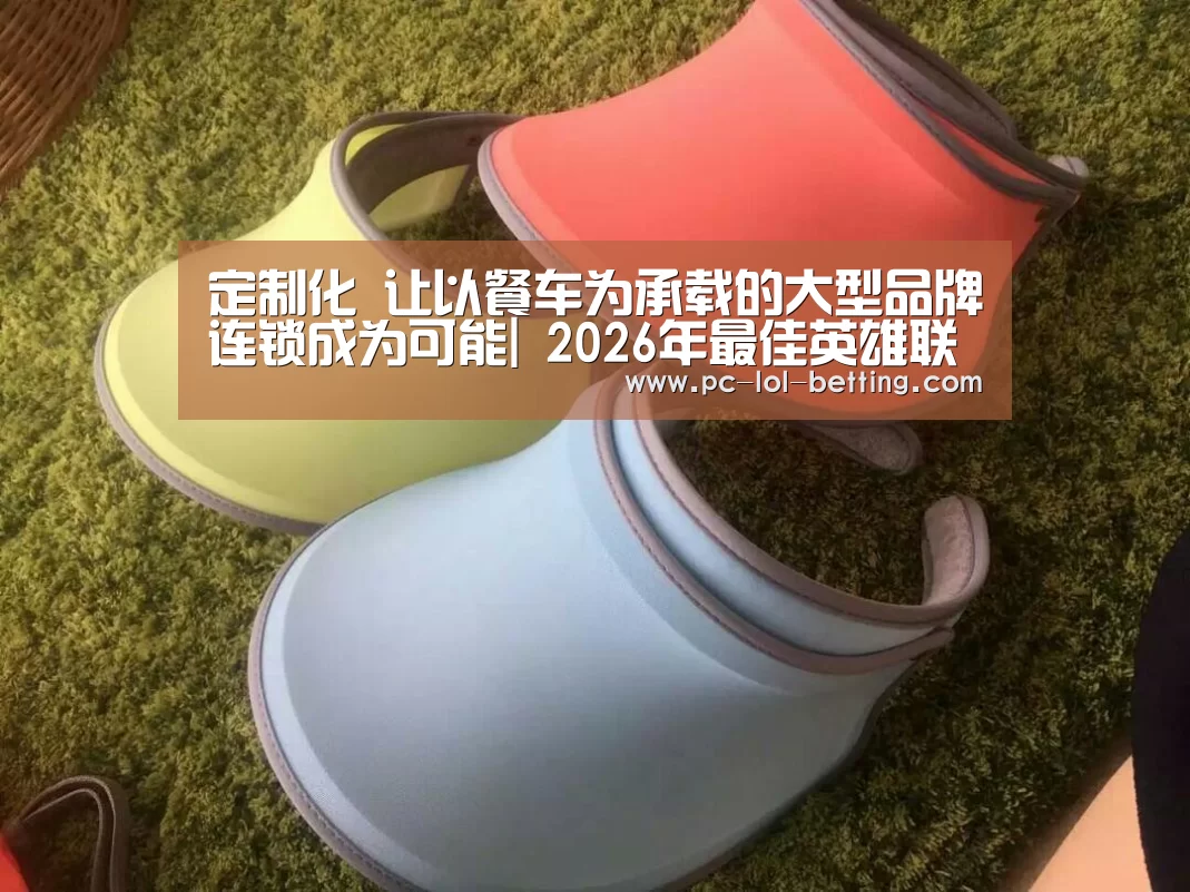 定制化 让以餐车为承载的大型品牌连锁成为可能| 2026年最佳英雄联盟投注网站(图1) LoL投注网站