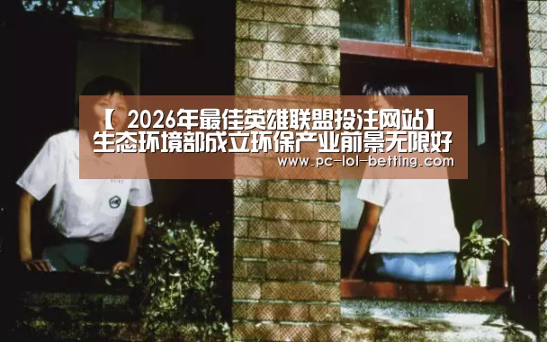 【 2026年最佳英雄联盟投注网站】生态环境部成立环保产业前景无限好(图3) LoL投注网站