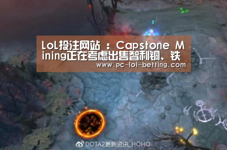 LoL投注网站 :Capstone Mining正在考虑出售智利铜、铁矿项目股份(图2) 2026年最佳英雄联盟投注网站